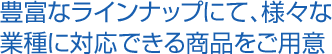 豊富なラインナップにて、様々な 業種に対応できる商品をご用意