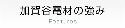 加賀谷電材の強み Features