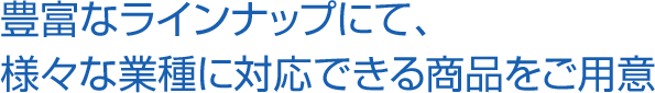 豊富なラインナップにて、様々な 業種に対応できる商品をご用意